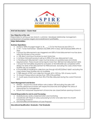 Brief Job Description – Cluster Head
Key Objective of the Job:
Responsible for setting up new branch, customer / developer relationship management,
achievement of business targets and overall branch profitability.
Major Deliverables:-
Business Operations :
 Achieve 100% of budget target i.e. Rs. ___ /- Crs for the financial year 2016-17
 2. TAT – To be maintained - Salaried class 80% within 4 days, Self-employed 80% within 8
days
 3. Ensure the disbursements are staggered and 50% of total disbursement must be done
within first 20 days of the months
 4. 10% direct sourcing of business by each branches
 5. Achieve third party products sell up to 90% of the new disbursement case
 6. Pending part disbursement cases must be review on quarterly basis and initiate
required action. There should not be lag for more than 180 from last disbursement date
 7. Ensure that formalities required for activation of ACH/ECS/DD are completed within
60days for date of first disbursement for 90% borrower, excluding the cases where these
facilities are not available
 8. Ensure 80% of installments collections are through ACH/ECS/Direct debit, excluding the
cases where these facilities are not available
 9. 98% deposit of PDC and collection through ACH / ECS by 10th of every month.
 10. Ensure Cheque returns are less than 10% of the portfolio
 11. Audit query should be less than 5% of the files disbursed during the current financial
year
Team Management and Review:
 Attrition – ensure the overall attrition rate is below 10% excluding the sales staff
 Monthly performance review with respective branches and highlight the areas of
improvement to management
 Ensure that manpower requirement at branches are closed before opening of branch
Overall Responsible for end-to-end Processing :
 Overall process /policy implementation and monitoring
 Coordinate with Head of various processing function and sales team for smooth
functioning of branch
 Sanctions/Recommendations of Loan Proposal
Educational Qualification: Graduate / Post Graduate
 