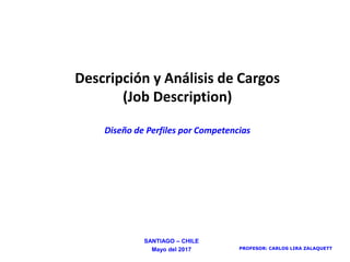 PROFESOR: CARLOS LIRA ZALAQUETT
Descripción y Análisis de Cargos
(Job Description)
Diseño de Perfiles por Competencias
SANTIAGO – CHILE
Mayo del 2017
 