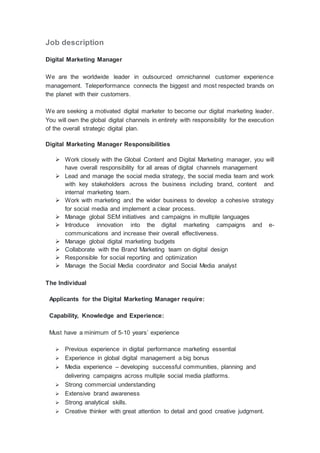Job description
Digital Marketing Manager
We are the worldwide leader in outsourced omnichannel customer experience
management. Teleperformance connects the biggest and most respected brands on
the planet with their customers.
We are seeking a motivated digital marketer to become our digital marketing leader.
You will own the global digital channels in entirety with responsibility for the execution
of the overall strategic digital plan.
Digital Marketing Manager Responsibilities
 Work closely with the Global Content and Digital Marketing manager, you will
have overall responsibility for all areas of digital channels management
 Lead and manage the social media strategy, the social media team and work
with key stakeholders across the business including brand, content and
internal marketing team.
 Work with marketing and the wider business to develop a cohesive strategy
for social media and implement a clear process.
 Manage global SEM initiatives and campaigns in multiple languages
 Introduce innovation into the digital marketing campaigns and e-
communications and increase their overall effectiveness.
 Manage global digital marketing budgets
 Collaborate with the Brand Marketing team on digital design
 Responsible for social reporting and optimization
 Manage the Social Media coordinator and Social Media analyst
The Individual
Applicants for the Digital Marketing Manager require:
Capability, Knowledge and Experience:
Must have a minimum of 5-10 years’ experience
 Previous experience in digital performance marketing essential
 Experience in global digital management a big bonus
 Media experience – developing successful communities, planning and
delivering campaigns across multiple social media platforms.
 Strong commercial understanding
 Extensive brand awareness
 Strong analytical skills.
 Creative thinker with great attention to detail and good creative judgment.
 