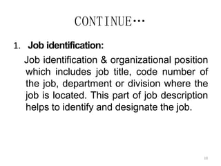 10
CONTINUE…
1. Job identification:
Job identification & organizational position
which includes job title, code number of
the job, department or division where the
job is located. This part of job description
helps to identify and designate the job.
 