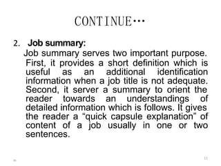 m
11
CONTINUE…
2. Job summary:
Job summary serves two important purpose.
First, it provides a short definition which is
useful as an additional identification
information when a job title is not adequate.
Second, it server a summary to orient the
reader towards an understandings of
detailed information which is follows. It gives
the reader a “quick capsule explanation” of
content of a job usually in one or two
sentences.
 