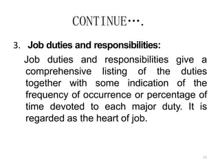 12
CONTINUE….
3. Job duties and responsibilities:
Job duties and responsibilities give a
comprehensive listing of the duties
together with some indication of the
frequency of occurrence or percentage of
time devoted to each major duty. It is
regarded as the heart of job.
 