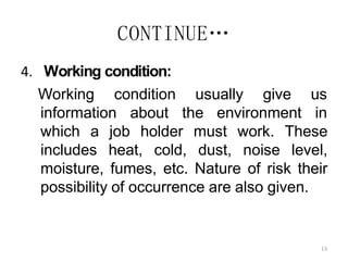13
CONTINUE…
4. Working condition:
Working condition usually give us
information about the environment in
which a job holder must work. These
includes heat, cold, dust, noise level,
moisture, fumes, etc. Nature of risk their
possibility of occurrence are also given.
 