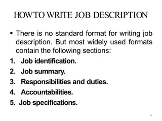 16
HOWTO WRITE JOB DESCRIPTION
 There is no standard format for writing job
description. But most widely used formats
contain the following sections:
1. Job identification.
2. Job summary.
3. Responsibilities and duties.
4. Accountabilities.
5. Job specifications.
 
