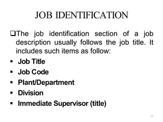 17
JOB IDENTIFICATION
The job identification section of a job
description usually follows the job title. It
includes such items as follow:
 Job Title
 Job Code
 Plant/Department
 Division
 Immediate Supervisor (title)
 