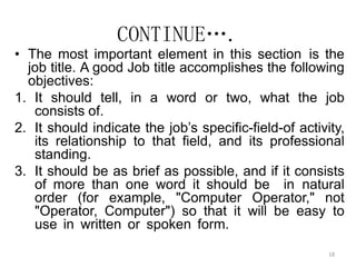 18
CONTINUE….
• The most important element in this section is the
job title. A good Job title accomplishes the following
objectives:
1. It should tell, in a word or two, what the job
consists of.
2. It should indicate the job’s specific-field-of activity,
its relationship to that field, and its professional
standing.
3. It should be as brief as possible, and if it consists
of more than one word it should be in natural
order (for example, "Computer Operator," not
"Operator, Computer") so that it will be easy to
use in written or spoken form.
 