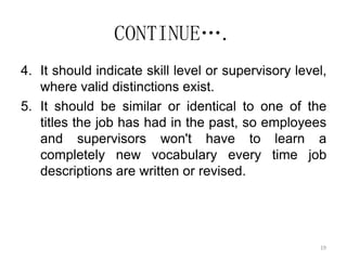 19
CONTINUE….
4. It should indicate skill level or supervisory level,
where valid distinctions exist.
5. It should be similar or identical to one of the
titles the job has had in the past, so employees
and supervisors won't have to learn a
completely new vocabulary every time job
descriptions are written or revised.
 
