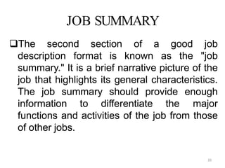 20
JOB SUMMARY
The second section of a good job
description format is known as the "job
summary." It is a brief narrative picture of the
job that highlights its general characteristics.
The job summary should provide enough
information to differentiate the major
functions and activities of the job from those
of other jobs.
 