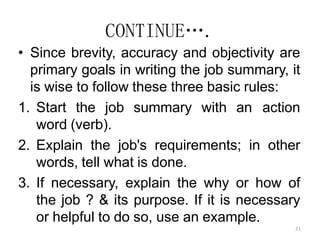 21
CONTINUE….
• Since brevity, accuracy and objectivity are
primary goals in writing the job summary, it
is wise to follow these three basic rules:
1. Start the job summary with an action
word (verb).
2. Explain the job's requirements; in other
words, tell what is done.
3. If necessary, explain the why or how of
the job ? & its purpose. If it is necessary
or helpful to do so, use an example.
 