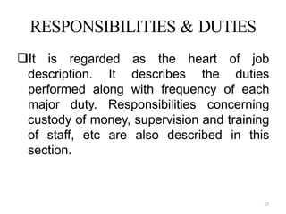 22
RESPONSIBILITIES & DUTIES
It is regarded as the heart of job
description. It describes the duties
performed along with frequency of each
major duty. Responsibilities concerning
custody of money, supervision and training
of staff, etc are also described in this
section.
 