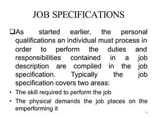24
JOB SPECIFICATIONS
As started earlier, the personal
qualifications an individual must process in
responsibilities
description are
contained in a
compiled in the
specification. Typically the
order to perform the duties and
job
job
job
specification covers two areas:
• The skill required to perform the job
• The physical demands the job places on the
emperforming it
 