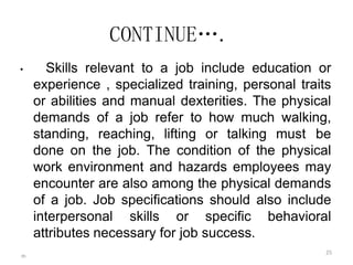 m
25
CONTINUE….
• Skills relevant to a job include education or
experience , specialized training, personal traits
or abilities and manual dexterities. The physical
demands of a job refer to how much walking,
standing, reaching, lifting or talking must be
done on the job. The condition of the physical
work environment and hazards employees may
encounter are also among the physical demands
of a job. Job specifications should also include
interpersonal skills or specific behavioral
attributes necessary for job success.
 