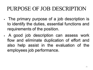26
PURPOSE OF JOB DESCRIPTION
 The primary purpose of a job description is
to identify the duties, essential functions and
requirements of the position.
 A good job description can assess work
flow and eliminate duplication of effort and
also help assist in the evaluation of the
employees job performance.
 
