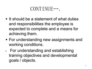 27
CONTINUE….
 It should be a statement of what duties
and responsibilities the employee is
expected to complete and a means for
achieving them.
 For understanding new assignments and
working conditions.
 For understanding and establishing
training objectives and developmental
goals / objects.
 