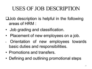 29
USES OF JOB DESCRIPTION
Job description is helpful in the following
areas of HRM :
• Job grading and classification.
• Placement of new employees on a job.
• Orientation of new employees towards
basic duties and responsibilities.
• Promotions and transfers.
• Defining and outlining promotional steps
 