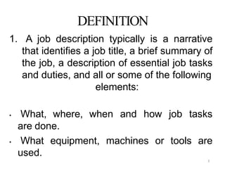 3
DEFINITION
1. A job description typically is a narrative
that identifies a job title, a brief summary of
the job, a description of essential job tasks
and duties, and all or some of the following
elements:
• What, where, when and how job tasks
are done.
• What equipment, machines or tools are
used.
 