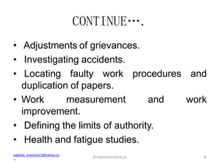 vaghela_manisha13@yahoo.co
m
BY:MANISHA VAGHELA 30
CONTINUE….
• Adjustments of grievances.
• Investigating accidents.
• Locating faulty work procedures and
duplication of papers.
• Work measurement and work
improvement.
• Defining the limits of authority.
• Health and fatigue studies.
 