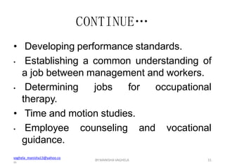 vaghela_manisha13@yahoo.co
m
BY:MANISHA VAGHELA 31
CONTINUE…
• Developing performance standards.
• Establishing a common understanding of
a job between management and workers.
occupational
• Determining jobs for
therapy.
• Time and motion studies.
• Employee counseling and vocational
guidance.
 