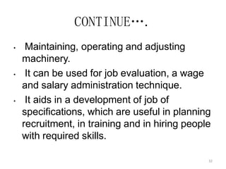 32
CONTINUE….
• Maintaining, operating and adjusting
machinery.
• It can be used for job evaluation, a wage
and salary administration technique.
• It aids in a development of job of
specifications, which are useful in planning
recruitment, in training and in hiring people
with required skills.
 