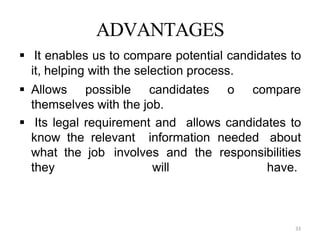 33
ADVANTAGES
 It enables us to compare potential candidates to
it, helping with the selection process.
 Allows possible candidates o compare
themselves with the job.
 Its legal requirement and allows candidates to
know the relevant information needed about
what the job involves and the responsibilities
they will have.
 