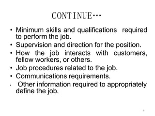 4
CONTINUE…
• Minimum skills and qualifications required
to perform the job.
• Supervision and direction for the position.
• How the job interacts with customers,
fellow workers, or others.
• Job procedures related to the job.
• Communications requirements.
• Other information required to appropriately
define the job.
 