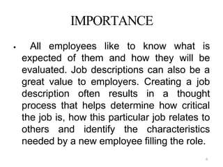 6
IMPORTANCE
 All employees like to know what is
expected of them and how they will be
evaluated. Job descriptions can also be a
great value to employers. Creating a job
description often results in a thought
process that helps determine how critical
the job is, how this particular job relates to
others and identify the characteristics
needed by a new employee filling the role.
 