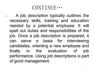 7
CONTINUE…
 A job description typically outlines the
necessary skills, training and education
needed by a potential employee. It will
spell out duties and responsibilities of the
job. Once a job description is prepared, it
can serve a basis for interviewing
candidates, orienting a new employee and
finally in the evaluation of job
performance. Using job descriptions is part
of good management.
 