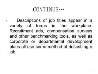 8
CONTINUE…
 Descriptions of job titles appear in a
variety of forms in the workplace.
Recruitment ads, compensation surveys
and other benchmarking tools, as well as
corporate or departmental development
plans all use some method of describing a
job.
 