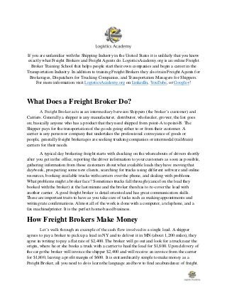 If you are unfamiliar with the Shipping Industry in the United States it is unlikely that you know
exactly what Freight Brokers and Freight Agents do. LogisticsAcademy.org is an online Freight
Broker Training School that helps people start their own companies and begin a career in the
Transportation Industry. In addition to training Freight Brokers they also train Freight Agents for
Brokerages, Dispatchers for Trucking Companies, and Transportation Managers for Shippers.
For more information visit LogisticsAcademy.org on LinkedIn, YouTube, or Google+!
What Does a Freight Broker Do?
A Freight Broker acts as an intermediary between Shippers (the broker’s customer) and
Carriers. Generally a shipper is any manufacturer, distributor, wholesaler, grower, the list goes
on; basically anyone who has a product that they need shipped from point-A to point-B. The
Shipper pays for the transportation of the goods going either to or from their customer. A
carrier is any person or company that undertakes the professional conveyance of goods or
people, generally freight brokerages are seeking trucking companies or intermodal (rail/train)
carriers for their needs.
A typical day brokering freight starts with checking on the whereabouts of drivers shortly
after you get in the office, reporting the driver information to your customers as soon as possible,
gathering information from those customers about what available loads they have moving that
day/week, prospecting some new clients, searching for trucks using different software and online
resources, booking available trucks with carriers over the phone, and dealing with problems.
What problems might a broker face? Sometimes trucks fall through (cancel on the load they
booked with the broker) at the last minute and the broker then has to re-cover the load with
another carrier. A good freight broker is detail oriented and has great communication skills.
These are important traits to have as you take care of tasks such as making appointments and
writing rate confirmations. Almost all of the work is done with a computer, a telephone, and a
fax machine/printer. It is the perfect home-based business.
How Freight Brokers Make Money
Let’s walk through an example of the cash flow involved in a single load. A shipper
agrees to pay a broker to pick up a load in NY and to deliver it in MN (about 1,200 miles), they
agree in writing to pay a flat rate of $2,400. The broker will go out and look for a truck near the
origin, where he or she books a truck with a carrier to haul the load for $1,800. Upon delivery of
the cargo the broker will invoice the shipper $2,400 and will receive an invoice from the carrier
for $1,800, leaving a profit margin of $600. It is extraordinarily simple to make money as a
Freight Broker, all you need to do is learn the language and how to find an abundance of freight.
 