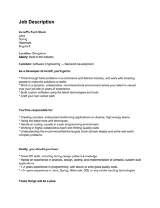 Job Description
Increff's Tech Stack
Java
Spring
Hibernate
Angular2
Location:? Bangalore
Salary: ?Best in the industry
Function:? Software Engineering  Backend Development
As a Developer at Increff, you'll get to?:
* Think through hard problems in e-commerce and fashion industry, and work with amazing
people to make the solutions a reality
* Work in a dynamic, collaborative, non-hierarchical environment where your talent is valued
over your job title or years of experience
* Build custom software using the latest technologies and tools
* Craft your own career path
You'll be responsible for:
* Creating complex, enterprise-transforming applications on diverse, high energy teams
* Using the latest tools and techniques
* Hands-on coding, usually in a pair programming environment.
* Working in highly collaborative team and Writing Quality code
* Understanding the e-commerce/fashion/supply chain domain deeply and solve real world
complex problems
Ideally, you should you have:
* Great OO skills, including strong design patterns knowledge
* Hands-on experience in analysis, design, coding, and implementation of complex, custom-built
applications
* 1-2 years experience in programming, with desire to write good quality code.
* ~1+ years experience in Java, Spring, Hibernate, SQL or any similar exciting technologies
These things will be a plus:
 