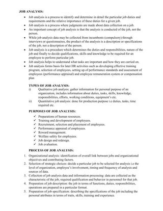 JOB ANALYSIS:
• Job analysis is a process to identify and determine in detail the particular job duties and
requirements and the relative importance of these duties for a given job.
• Job analysis is a process where judgments are made about data collection on a job.
• An important concept of job analysis is that the analysis is conducted of the job, not the
person.
• While job analysis data may be collected from incumbents (compulsory) through
interviews or questionnaires, the product of the analysis is a description or specifications
of the job, not a description of the person.
• Job analysis is a procedure which determines the duties and responsibilities, nature of the
job and finally to decide qualifications, skills and knowledge to be required for an
employee to perform particular job.
• Job analysis helps to understand what tasks are important and how they are carried on.
• Job analysis forms basis for later HR activities such as developing effective training
program, selection of employees, setting up of performance standards and assessment of
employees (performance appraisal) and employee remuneration system or compensation
plan
TYPES OF JOB ANALYSIS:
i) Qualitative job analysis: gather information for personal purpose of an
organization, includes information about duties, tasks, skills, knowledge,
responsibilities, efforts, working conditions, equipment’s etc.
ii) Quantitative job analysis: done for production purpose i.e duties, tasks, time
required etc.
PURPOSES OF JOB ANALYSIS:
✓ Preparations of human resources.
✓ Training and development of employees.
✓ Recruitment, selection and placement of employees.
✓ Performance appraisal of employees.
✓ Reward management.
✓ Welfare safety for employees.
✓ Job design and redesign.
✓ Job evaluation.
PROCESS OF JOB ANALYSIS:
1. Organizational analysis: identification of overall link between jobs and organizational
objectives and contributing factors.
2. Selection of strategic choices: decide a particular job to be selected for analysis i.e the
level of organization, employee’s involvement, timing and frequency of analysis and
sources of data.
3. Collection of job analysis data and information processing: data are collected as the
characteristic of the job, required qualification and behavior in personnel for that job.
4. Preparation of job description: the job in terms of functions, duties, responsibilities,
operations are prepared in a particular format.
5. Preparation of job specification: describing the specifications of the job including the
personal attributes in terms of traits, skills, training and experience.
 