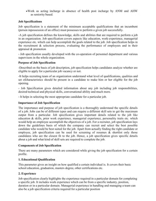 •Work as acting incharge in absence of health post incharge by ANM and AHW
as seniority based.
Job Specifications
Job specification is a statement of the minimum acceptable qualifications that an incumbent
(person inpossession of an office) must possesses to perform a given job successfully.
-A job specification defines the knowledge, skills and abilities that are required to perform a job
in an organization. Job specification covers aspects like education, work-experience, managerial
experience etc. which can help accomplish the goals related to the job. Job specification helps in
the recruitment & selection process, evaluating the performance of employees and in their
appraisal & promotion
- Job specification usually developed with the co-operation of personnel department and various
supervisors in the whole organization.
Purpose of Job Specification
-Described on the basis of job description, job specification helps candidates analyze whether are
eligible to apply for a particular job vacancy or not.
-It helps recruiting team of an organization understand what level of qualifications, qualities and
set ofcharacteristics should be present in a candidate to make him or her eligible for the job
opening.
- Job Specification gives detailed information about any job including job responsibilities,
desired technical and physical skills, conversational ability and much more.
- It helps in selecting the most appropriate candidate for a particular job.
Importance of Job Specification
The importance and purpose of job specification is a thoroughly understand the specific details
of a job. Jobs can be of different types and can require a different skill sets to get the maximum
output from a particular. Job specification gives important details related to the job like
education & skills, prior work experience, managerial experience, personality traits etc. which
would help an employee accomplish the objectives of a job. For a recruiter, job specification lays
down the guidelines basis of which the company can recruit and select the best possible
candidate who would be best suited for the job. Apart from actually finding the right candidate or
employee, job specification can be used for screening of resumes & shortlist only those
candidates who are the closest fit to the job. Hence, a job specification gives specific details
about a job and what kind of skill sets are required to complete the job.
Components of Job Specification
There are many parameters which are considered while giving the job specification for a certain
profile.
1. Educational Qualification
This parameter gives an insight on how qualified a certain individual is. It covers their basic
school education, graduation, masters degree, other certifications etc.
2. Experience
Job specification clearly highlights the experience required in a particular domain for completing
a specific job. It includes work experience which can be from a specific industry, position,
duration or in a particular domain. Managerial experience in handling and managing a team can
also be a job specification criteria required for a particular position
 