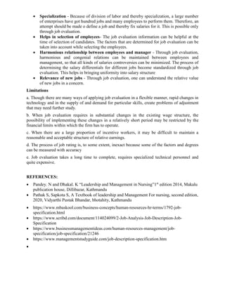 • Specialization - Because of division of labor and thereby specialization, a large number
of enterprises have got hundred jobs and many employees to perform them. Therefore, an
attempt should be made o define a job and thereby fix salaries for it. This is possible only
through job evaluation.
• Helps in selection of employees- The job evaluation information can be helpful at the
time of selection of candidates. The factors that are determined for job evaluation can be
taken into account while selecting the employees.
• Harmonious relationship between employees and manager - Through job evaluation,
harmonious and congenial relations can be maintained between employees and
management, so that all kinds of salaries controversies can be minimized. The process of
determining the salary differentials for different jobs become standardized through job
evaluation. This helps in bringing uniformity into salary structure
• Relevance of new jobs - Through job evaluation, one can understand the relative value
of new jobs in a concern.
Limitations
a. Though there are many ways of applying job evaluation in a flexible manner, rapid changes in
technology and in the supply of and demand for particular skills, create problems of adjustment
that may need further study.
b. When job evaluation requires in substantial changes in the existing wage structure, the
possibility of implementing these changes in a relatively short period may be restricted by the
financial limits within which the firm has to operate.
c. When there are a large proportion of incentive workers, it may be difficult to maintain a
reasonable and acceptable structure of relative earnings.
d. The process of job rating is, to some extent, inexact because some of the factors and degrees
can be measured with accuracy
e. Job evaluation takes a long time to complete, requires specialized technical personnel and
quite expensive.
REFERENCES:
• Pandey. N and Dhakal. K “Leadership and Management in Nursing”1st
edition 2014, Makalu
publication house, Dillibazar, Kathmandu
• Pathak S, Sapkota S, A Textbook of leadership and Management For nursing, second edition,
2020, Vidyarthi Pustak Bhandar, bhotahity, Kathmandu
• https://www.mbaskool.com/business-concepts/human-resources-hr-terms/1792-job-
specification.html
• https://www.scribd.com/document/114024099/2-Job-Analysis-Job-Description-Job-
Specification
• https://www.businessmanagementideas.com/human-resources-management/job-
specification/job-specification/21246
• https://www.managementstudyguide.com/job-description-specification.htm
•
 