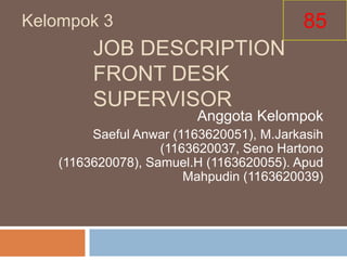 Kelompok 3                                85
         JOB DESCRIPTION
         FRONT DESK
         SUPERVISOR
                          Anggota Kelompok
         Saeful Anwar (1163620051), M.Jarkasih
                    (1163620037, Seno Hartono
    (1163620078), Samuel.H (1163620055). Apud
                        Mahpudin (1163620039)
 