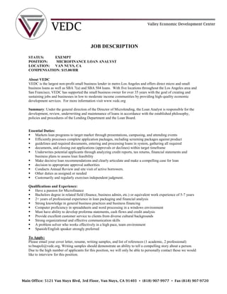 JOB DESCRIPTION
STATUS: EXEMPT
POSITION: MICROFINANCE LOAN ANALYST
LOCATION: VAN NUYS, CA
COMPENSATION: $15.00/HR
About VEDC
VEDC is the largest non-profit small business lender in metro Los Angeles and offers direct micro and small
business loans as well as SBA 7(a) and SBA 504 loans. With five locations throughout the Los Angeles area and
San Francisco, VEDC has supported the small business owner for over 35 years with the goal of creating and
sustaining jobs and businesses in low to moderate income communities by providing high-quality economic
development services. For more information visit www.vedc.org
Summary: Under the general direction of the Director of Microlending, the Loan Analyst is responsible for the
development, review, underwriting and maintenance of loans in accordance with the established philosophy,
policies and procedures of the Lending Department and the Loan Board.
Essential Duties:
 Markets loan programs to target market through presentations, campusing, and attending events
 Efficiently processes complete application packages, including screening packages against product
 guidelines and required documents, entering and processing loans in system, gathering all required
 documents, and closing out applications (approvals or declines) within target timeframe
 Underwrites potential applicants through analyzing credit reports, tax returns, financial statements and
business plans to assess loan feasibility
 Make decisive loan recommendations and clearly articulate and make a compelling case for loan
 decision to appropriate approval authorities
 Conducts Annual Review and site visit of active borrowers.
 Other duties as assigned or needed
 Customarily and regularly exercises independent judgment.
Qualifications and Experience:
 Have a passion for Microfinance
 Bachelors degree in related field (finance, business admin, etc.) or equivalent work experience of 5-7 years
 2+ years of professional experience in loan packaging and financial analysis
 Strong knowledge in general business practices and business financing
 Computer proficiency in spreadsheets and word processing in a windows environment
 Must have ability to develop proforma statements, cash flows and credit analysis
 Provide excellent customer service to clients from diverse cultural backgrounds
 Strong organizational and effective communication skills
 A problem solver who works effectively in a high pace, team environment
 Spanish/English speaker strongly preferred
To Apply:
Please email your cover letter, resume, writing samples, and list of references (1 academic, 2 professional)
to:bnapoli@vedc.org. Writing samples should demonstrate an ability to tell a compelling story about a person.
Due to the high number of applicants for this position, we will only be able to personally contact those we would
like to interview for this position.
Main Office: 5121 Van Nuys Blvd, 3rd Floor, Van Nuys, CA 91403 • (818) 907-9977 • Fax (818) 907-9720
 