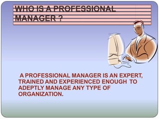 WHO IS A PROFESSIONAL
MANAGER ?
A PROFESSIONAL MANAGER IS AN EXPERT,
TRAINED AND EXPERIENCED ENOUGH TO
ADEPTLY MANAGE ANY TYPE OF
ORGANIZATION.
 