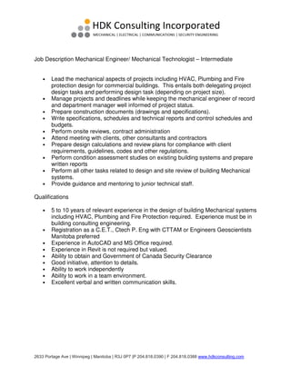 2633 Portage Ave | Winnipeg | Manitoba | R3J 0P7 |P 204.818.0390 | F 204.818.0388 www.hdkconsulting.com
Job Description Mechanical Engineer/ Mechanical Technologist – Intermediate
• Lead the mechanical aspects of projects including HVAC, Plumbing and Fire
protection design for commercial buildings. This entails both delegating project
design tasks and performing design task (depending on project size).
• Manage projects and deadlines while keeping the mechanical engineer of record
and department manager well informed of project status.
• Prepare construction documents (drawings and specifications).
• Write specifications, schedules and technical reports and control schedules and
budgets.
• Perform onsite reviews, contract administration
• Attend meeting with clients, other consultants and contractors
• Prepare design calculations and review plans for compliance with client
requirements, guidelines, codes and other regulations.
• Perform condition assessment studies on existing building systems and prepare
written reports
• Perform all other tasks related to design and site review of building Mechanical
systems.
• Provide guidance and mentoring to junior technical staff.
Qualifications
• 5 to 10 years of relevant experience in the design of building Mechanical systems
including HVAC, Plumbing and Fire Protection required. Experience must be in
building consulting engineering.
• Registration as a C.E.T., Ctech P. Eng with CTTAM or Engineers Geoscientists
Manitoba preferred
• Experience in AutoCAD and MS Office required.
• Experience in Revit is not required but valued.
• Ability to obtain and Government of Canada Security Clearance
• Good initiative, attention to details.
• Ability to work independently
• Ability to work in a team environment.
• Excellent verbal and written communication skills.
 