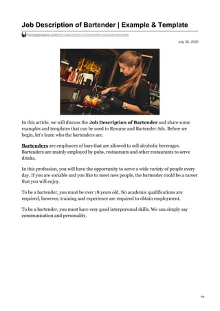 July 26, 2020
Job Description of Bartender | Example & Template
hiringpeoples.com/job-description-of-bartender-example-template
In this article, we will discuss the Job Description of Bartender and share some
examples and templates that can be used in Resume and Bartender Ads. Before we
begin, let’s learn who the bartenders are.
Bartenders are employees of bars that are allowed to sell alcoholic beverages.
Bartenders are mainly employed by pubs, restaurants and other restaurants to serve
drinks.
In this profession, you will have the opportunity to serve a wide variety of people every
day. If you are sociable and you like to meet new people, the bartender could be a career
that you will enjoy.
To be a bartender, you must be over 18 years old. No academic qualifications are
required, however, training and experience are required to obtain employment.
To be a bartender, you must have very good interpersonal skills. We can simply say
communication and personality.
1/4
 