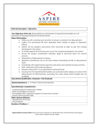 Brief Job Description – Operations
Key Objective of the Job: Responsible for achievement of operational excellence in all
processes of Housing business at the branch level.
Major Deliverables:-
 Follow-up with customer post sanction to ensure conversion into disbursement.
 Collect the sanctioned file from Appraisal Team Leader & assign to Operation
Officer.
 Obtain all the property documents from branches & sales as per the module
developed in the system
 To initiate legal & technical process as per the module developed in the system
 Ensure the proper coordination between legal & technical team for smooth
process
 Preparation of Disbursement cheque.
 Required compliances are to be done before forwarding the file to disbursement
team.
 Coordinate with Legal Panel to get the work done and maintain Turnaround Time.
 NOC verification from external agency.
 Prepare online LSR if it’s not allocated to external Panel.
 Ensuring that the ACH/ECS/DD facilities are activated within 60days for date of first
disbursement for 90% borrower, excluding the cases where these facilities are not
available.
Educational Qualification: Graduate / Post Graduate
Desired Experience: 2 - 4 Years in Home Loan Business
Specialized job competencies:-
. Understanding the Home loan market
. Basic Knowledge on Finance
. Knowledge about regulatory aspect of home loan business
. Good communication skills.
Other desired attributes:
. Disciplined and sincere
. Good listener
Number of Positions: 1
Registered Office & Corporate Office: Aspire Home Finance Corporation Ltd., Motilal Oswal Tower, Rahimtullah Sayani Road, Opposite
Parel ST Depot, Prabhadevi, Mumbai- 400025
 