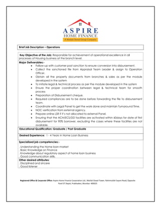 Brief Job Description – Operations
Key Objective of the Job: Responsible for achievement of operational excellence in all
processes of Housing business at the branch level.
Major Deliverables:-
 Follow-up with customer post sanction to ensure conversion into disbursement.
 Collect the sanctioned file from Appraisal Team Leader & assign to Operation
Officer.
 Obtain all the property documents from branches & sales as per the module
developed in the system
 To initiate legal & technical process as per the module developed in the system
 Ensure the proper coordination between legal & technical team for smooth
process
 Preparation of Disbursement cheque.
 Required compliances are to be done before forwarding the file to disbursement
team.
 Coordinate with Legal Panel to get the work done and maintain Turnaround Time.
 NOC verification from external agency.
 Prepare online LSR if it’s not allocated to external Panel.
 Ensuring that the ACH/ECS/DD facilities are activated within 60days for date of first
disbursement for 90% borrower, excluding the cases where these facilities are not
available.
Educational Qualification: Graduate / Post Graduate
Desired Experience: 1 - 4 Years in Home Loan Business
Specialized job competencies:-
. Understanding the Home loan market
. Basic Knowledge on Finance
. Knowledge about regulatory aspect of home loan business
. Good communication skills.
Other desired attributes:
. Disciplined and sincere
. Good listener
Registered Office & Corporate Office: Aspire Home Finance Corporation Ltd., Motilal Oswal Tower, Rahimtullah Sayani Road, Opposite
Parel ST Depot, Prabhadevi, Mumbai- 400025
 