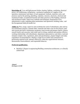 Knowledge of: Low and high pressure boilers, heating, lighting, ventilating, electrical
power, air-conditioning, refrigeration, mechanical equipment as it applies to the
operation, maintenance and repair of such equipment; methods, materials, tools, and
practices used in the painting, plumbing, carpentry, masonry, electronic, electrical and
mechanical trades; occupational hazards and safety practices of the building, electrical
and mechanical trades; supervisory methods and techniques; Regional/St Lucia
administrative codes; regarding plant maintenance and operations; building codes; and
the Occupational Safety & health Act.

Ability to: Plan, assign, supervise and coordinate the work of subordinates; plan and lay
out maintenance projects; estimate labor, materials and other costs for the projects; plan
and execute preventive maintenance programs; keep records and prepare reports; express
oneself clearly and concisely, both orally and in writing; establish and maintain effective
working relationships with subordinates, department representatives and others; read and
interpret complex rules, regulations, plans and specifications, prepare budgets and make
expenditure recommendations. Displays a high level of effort and commitment to
performing required work; operates effectively within the organizational structure,
demonstrates trustworthiness, and responsible behavior.

Preferred qualification:

    •   Bachelor’s Degree in engineering/Building construction architecture, or a directly
        related field




Adopted:
Developed: 24/1/08




                                             3
 