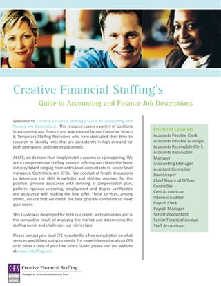 Creative Financial Staffing’s
                   Guide to Accounting and Finance Job Descriptions

Welcome to Creative Financial Staffing’s Guide to Accounting and
Finance Job Descriptions. This resource covers a variety of positions
in accounting and finance and was created by our Executive Search         Positions Covered
& Temporary Staffing Recruiters who have dedicated their time to          Accounts Payable Clerk
research to identify roles that are consistently in high demand for       Accounts Payable Manager
both permanent and interim placement.                                     Accounts Receivable Clerk
                                                                          Accounts Receivable
At CFS, we do more than simply match a resume to a job opening. We        Manager
are a comprehensive staffing solution offering our clients the finest     Accounting Manager
industry talent ranging from entry-level accountants to senior level      Assistant Controller
managers, Controllers and CFOs. We conduct at length discussions          Bookkeeper
to determine the skills knowledge and abilities required for the
                                                                          Chief Financial Officer
position, provide assistance with defining a compensation plan,
                                                                          Controller
perform rigorous screening, employment and degree verification
and assistance with making the final offer. These services, among         Cost Accountant
others, ensure that we match the best possible candidate to meet          Internal Auditor
your needs.                                                               Payroll Clerk
                                                                          Payroll Manager
This Guide was developed for both our clients and candidates and is       Senior Accountant
the cumulative result of analyzing the market and determining the         Senior Financial Analyst
staffing needs and challenges our clients face.                           Staff Accountant

Please contact your local CFS recruiter for a free consultation on what
services would best suit your needs. For more information about CFS
or to order a copy of your free Salary Guide, please visit our website
at www.cfstaffing.com.


     Creative Financial Staffing
     Managed by professional accounting firms
 