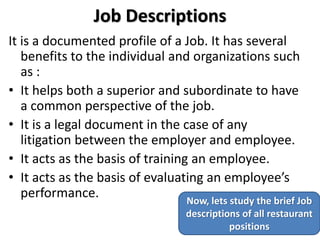 Job Descriptions
It is a documented profile of a Job. It has several
benefits to the individual and organizations such
as :
• It helps both a superior and subordinate to have
a common perspective of the job.
• It is a legal document in the case of any
litigation between the employer and employee.
• It acts as the basis of training an employee.
• It acts as the basis of evaluating an employee’s
performance. Now, lets study the brief Job
descriptions of all restaurant
positions
 