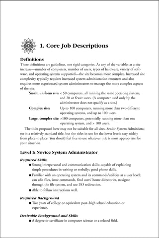 1. Core Job Descriptions

Definitions
These definitions are guidelines, not rigid categories. As any of the variables at a site
increase—number of computers, number of users, types of hardware, variety of soft-
ware, and operating systems supported—the site becomes more complex. Increased site
complexity typically requires increased system administration resources and also
requires more experienced system administrators to manage the more complex aspects
of the site.
       Small, uniform site: < 50 computers, all running the same operating system,
                               and 20 or fewer users. (A computer used only by the
                               administrator does not qualify as a site.)
       Complex site:           Up to 100 computers, running more than two different
                               operating systems, and up to 100 users.
       Large, complex site: >100 computers, potentially running more than one
                               operating system, and > 100 users.
   The titles proposed here may not be suitable for all sites. Senior System Administra-
tor is a relatively standard title, but the titles in use for the lower levels vary widely
from place to place. You should feel free to use whatever title is most appropriate for
your situation.

Level I: Novice System Administrator
Required Skills
    s Strong interpersonal and communication skills; capable of explaining
      simple procedures in writing or verbally; good phone skills.
    s Familiar with an operating system and its commands/utilities at a user level;
      can edit files, issue commands, find users’ home directories, navigate
      through the file system, and use I/O redirection.
    s Able to follow instructions well.


Required Background
    s Two years of college or equivalent post–high school education or
      experience.

Desirable Background and Skills
     s A degree or certificate in computer science or a related field.
 