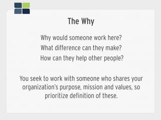 The Why
Why would someone work here?
What difference can they make?
How can they help other people?
You seek to work with someone who shares your
organization’s purpose, mission and values, so
prioritize definition of these.
 