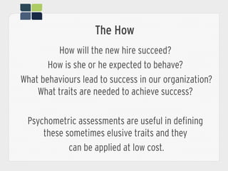 The How
How will the new hire succeed?
How is she or he expected to behave?
What behaviours lead to success in our organization?
What traits are needed to achieve success?
Psychometric assessments are useful in defining
these sometimes elusive traits and they
can be applied at low cost.
 