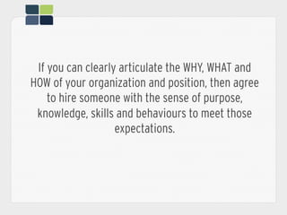 If you can clearly articulate the WHY, WHAT and
HOW of your organization and position, then agree
to hire someone with the sense of purpose,
knowledge, skills and behaviours to meet those
expectations.
 