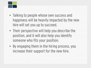 •  Talking to people whose own success and
happiness will be heavily impacted by the new
hire will set you up to succeed.
•  Their perspective will help you describe the
position, and it will also help you identify
someone who fits your position.
•  By engaging them in the hiring process, you
increase their support for the new hire.
 