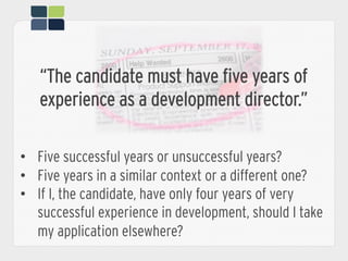 “The candidate must have five years of
experience as a development director.”
•  Five successful years or unsuccessful years?
•  Five years in a similar context or a different one?
•  If I, the candidate, have only four years of very
successful experience in development, should I take
my application elsewhere?
 