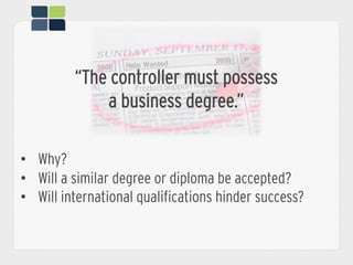 “The controller must possess
a business degree.”
•  Why?
•  Will a similar degree or diploma be accepted?
•  Will international qualifications hinder success?
 